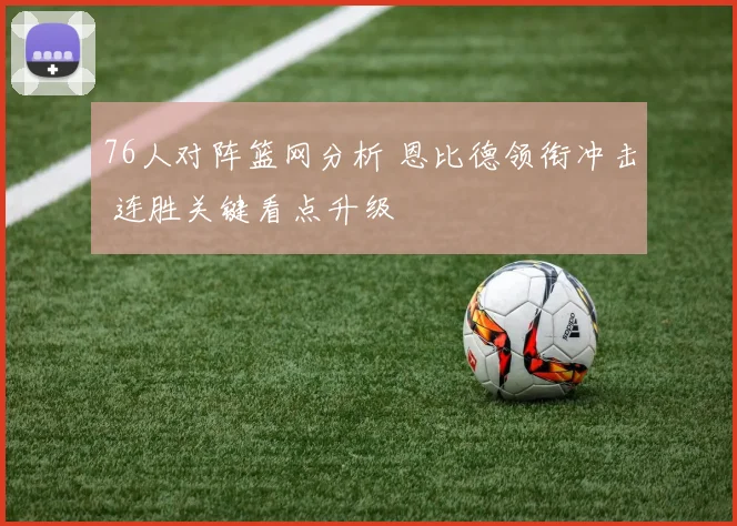 76人对阵篮网分析 恩比德领衔冲击 连胜关键看点升级