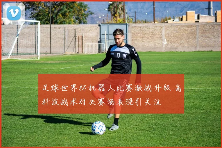 足球世界杯机器人比赛激战升级 高科技战术对决赛场表现引关注