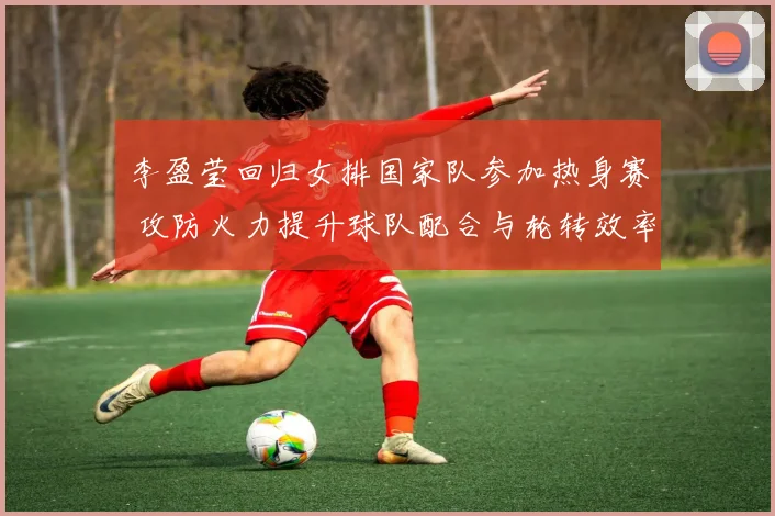 李盈莹回归女排国家队参加热身赛 攻防火力提升球队配合与轮转效率