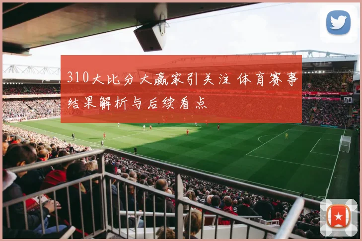 310大比分大赢家引关注 体育赛事结果解析与后续看点