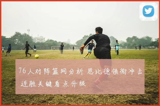 76人对阵篮网分析 恩比德领衔冲击 连胜关键看点升级