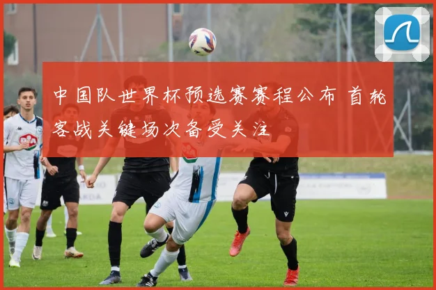 中国队世界杯预选赛赛程公布 首轮客战关键场次备受关注