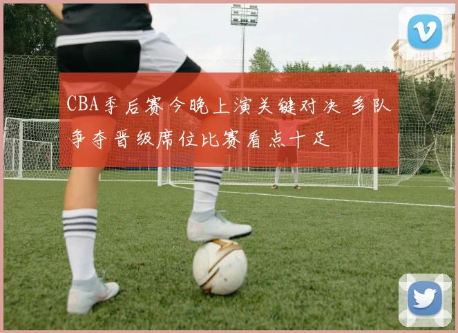 CBA季后赛今晚上演关键对决 多队争夺晋级席位比赛看点十足