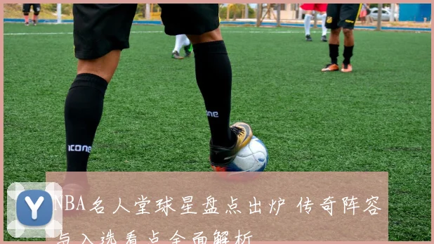 NBA名人堂球星盘点出炉 传奇阵容与入选看点全面解析