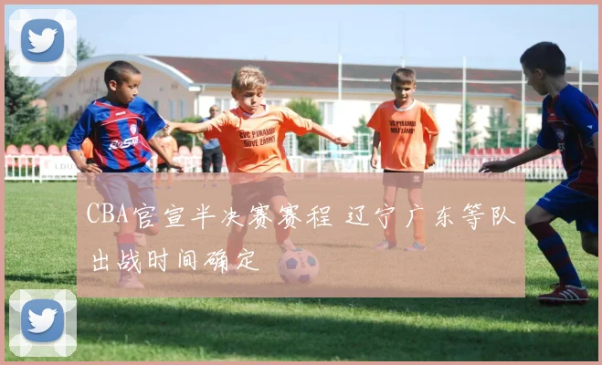 CBA官宣半决赛赛程 辽宁广东等队出战时间确定