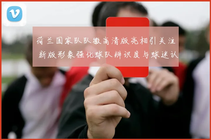 荷兰国家队队徽高清版亮相引关注 新版形象强化球队辨识度与球迷认同