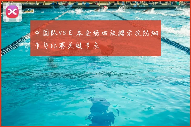 中国队vs日本全场回放揭示攻防细节与比赛关键节点