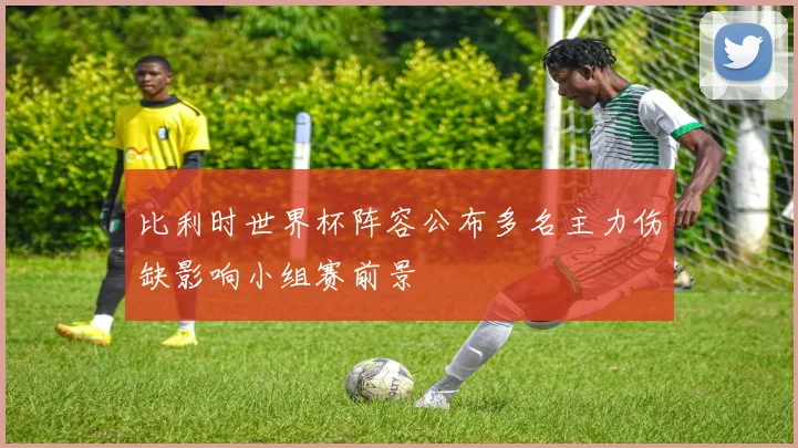 比利时世界杯阵容公布多名主力伤缺影响小组赛前景