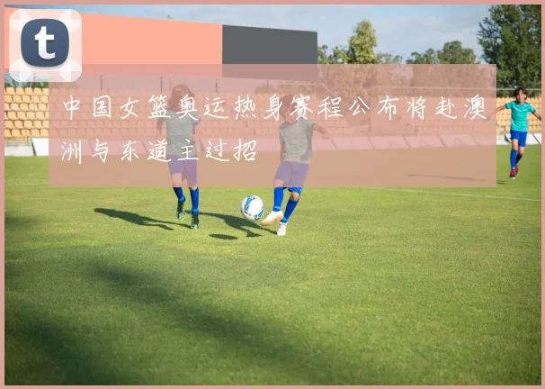 中国女篮奥运热身赛程公布将赴澳洲与东道主过招