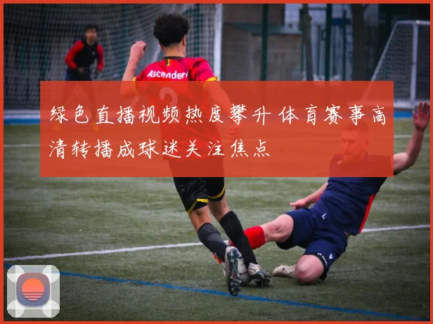 绿色直播视频热度攀升 体育赛事高清转播成球迷关注焦点