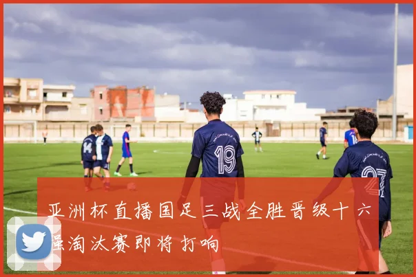 亚洲杯直播国足三战全胜晋级十六强淘汰赛即将打响