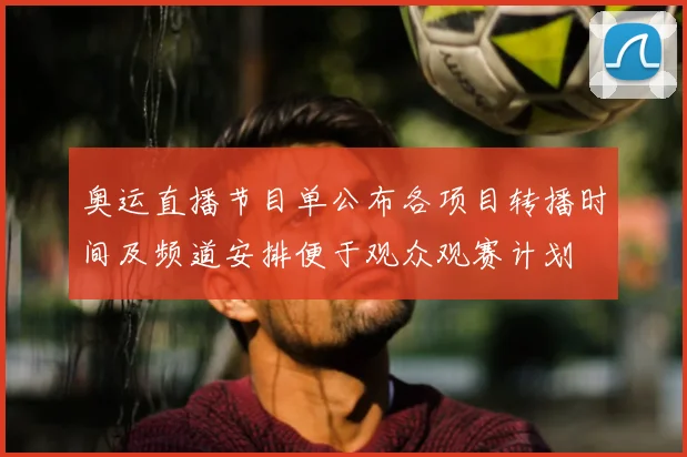 奥运直播节目单公布各项目转播时间及频道安排便于观众观赛计划
