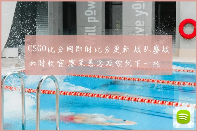 CSGO比分网即时比分更新 战队鏖战加时收官 赛果悬念延续到下一轮