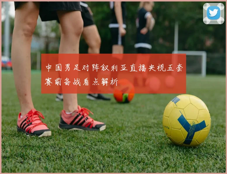 中国男足对阵叙利亚直播央视五套赛前备战看点解析