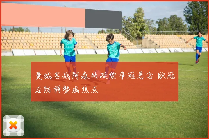 曼城客战阿森纳延续争冠悬念 欧冠后防调整成焦点
