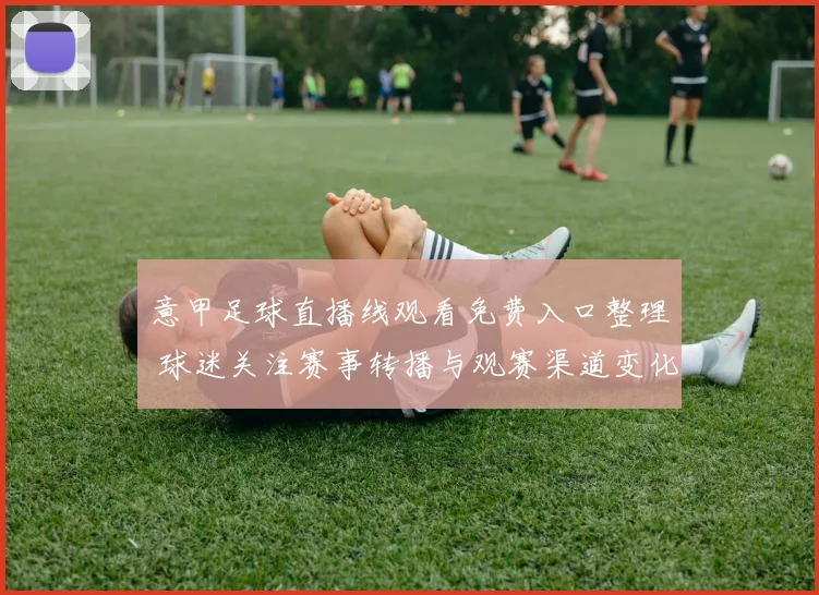 意甲足球直播线观看免费入口整理 球迷关注赛事转播与观赛渠道变化