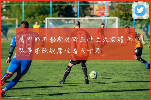 意甲那不勒斯对阵亚特兰大前瞻 两队争夺欧战席位看点十足