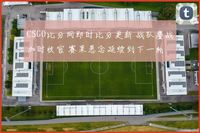 CSGO比分网即时比分更新 战队鏖战加时收官 赛果悬念延续到下一轮