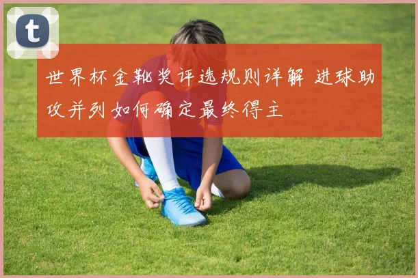 世界杯金靴奖评选规则详解 进球助攻并列如何确定最终得主