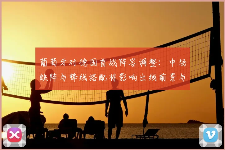 葡萄牙对德国首战阵容调整：中场缺阵与锋线搭配将影响出线前景与小组排名