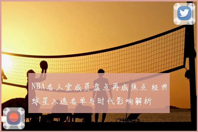 NBA名人堂成员盘点再成焦点 经典球星入选名单与时代影响解析