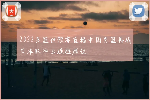 2022男篮世预赛直播中国男篮再战日本队冲击连胜席位