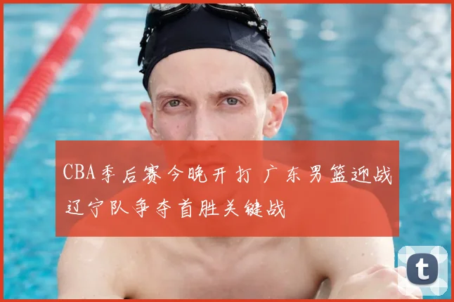 CBA季后赛今晚开打 广东男篮迎战辽宁队争夺首胜关键战