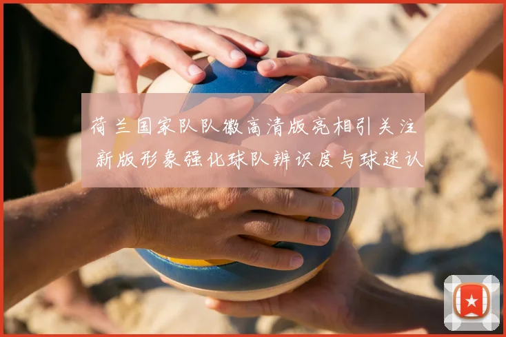 荷兰国家队队徽高清版亮相引关注 新版形象强化球队辨识度与球迷认同