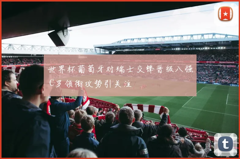 世界杯葡萄牙对瑞士交锋晋级八强 C罗领衔攻势引关注