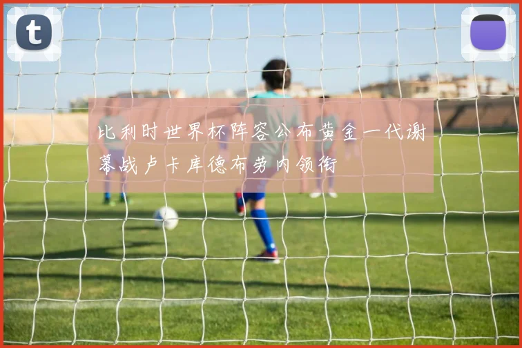 比利时世界杯阵容公布黄金一代谢幕战卢卡库德布劳内领衔