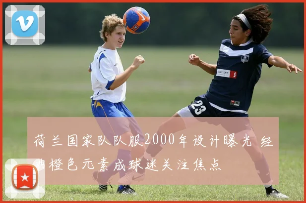 荷兰国家队队服2000年设计曝光 经典橙色元素成球迷关注焦点