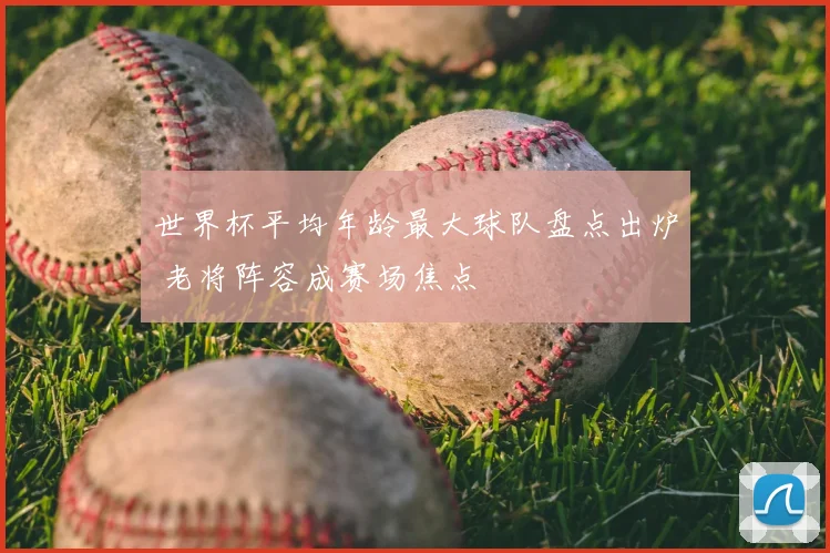 世界杯平均年龄最大球队盘点出炉 老将阵容成赛场焦点