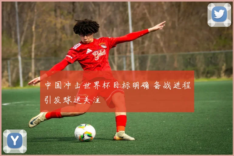 中国冲击世界杯目标明确 备战进程引发球迷关注