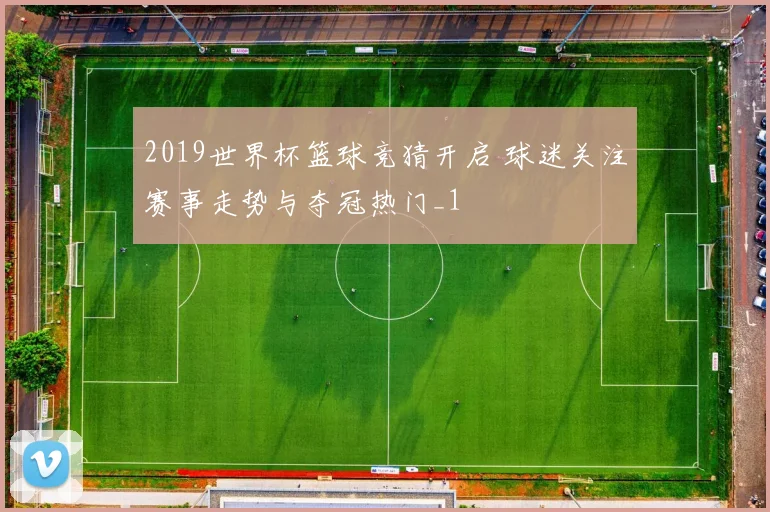 2019世界杯篮球竞猜开启 球迷关注赛事走势与夺冠热门_1